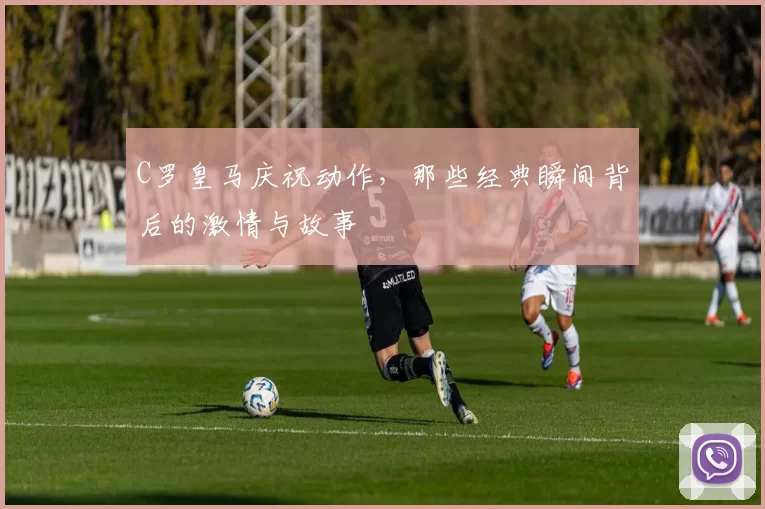 C罗皇马庆祝动作，那些经典瞬间背后的激情与故事