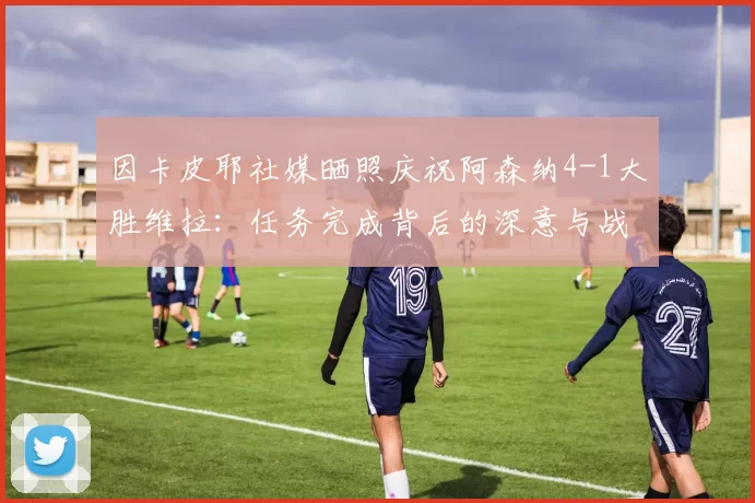 因卡皮耶社媒晒照庆祝阿森纳4-1大胜维拉：任务完成背后的深意与战术解析_比赛_胜利_球迷