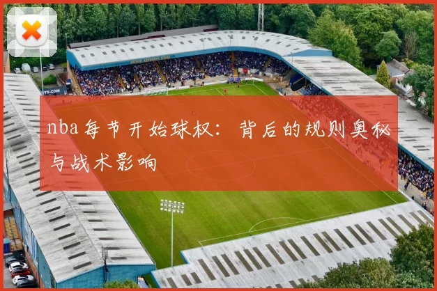 nba每节开始球权：背后的规则奥秘与战术影响