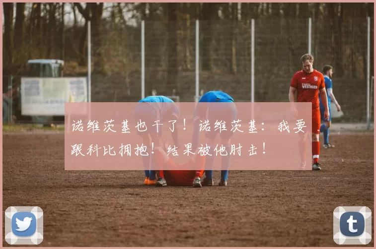 诺维茨基也干了！诺维茨基：我要跟科比拥抱！结果被他肘击！