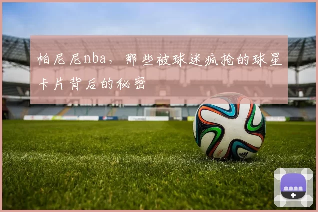 帕尼尼nba，那些被球迷疯抢的球星卡片背后的秘密