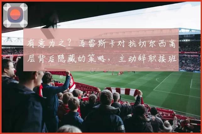 有意为之？马雷斯卡对抗切尔西高层背后隐藏的策略，主动辞职接班瓜迪奥拉？_欧协_态度_曼城