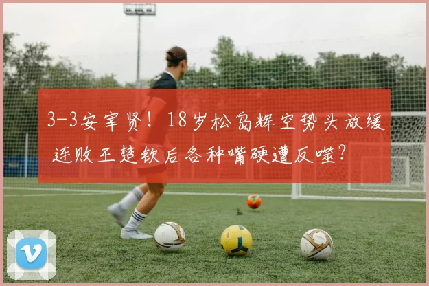 3-3安宰贤！18岁松岛辉空势头放缓 连败王楚钦后各种嘴硬遭反噬？
