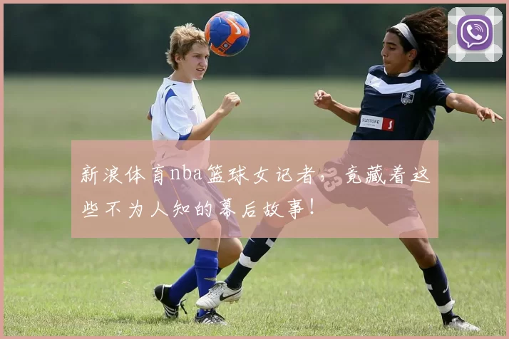 新浪体育nba篮球女记者，竟藏着这些不为人知的幕后故事！