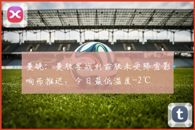 曼晚：曼联客战利兹联未受降雪影响而推迟，今日最低温度-2℃