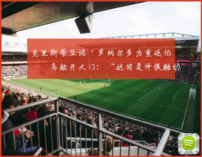 克里斯蒂亚诺·罗纳尔多为重返伯纳乌敞开大门：“这将是件很酷的事”