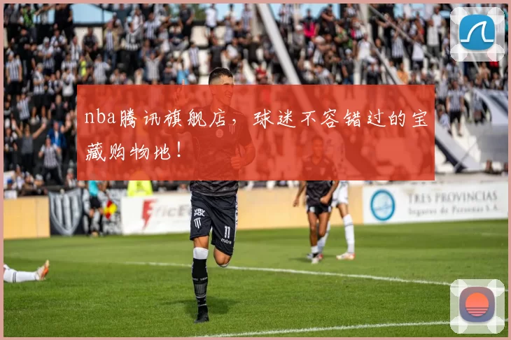 nba腾讯旗舰店，球迷不容错过的宝藏购物地！
