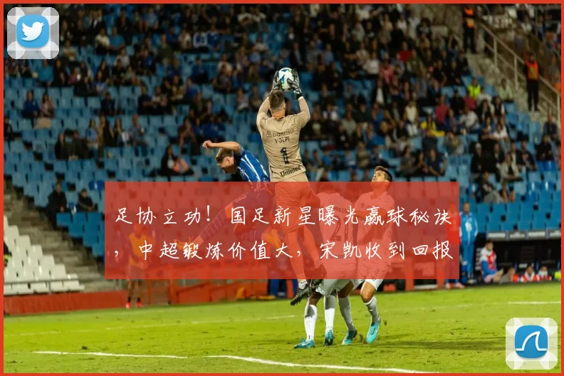 足协立功！国足新星曝光赢球秘诀，中超锻炼价值大，宋凯收到回报