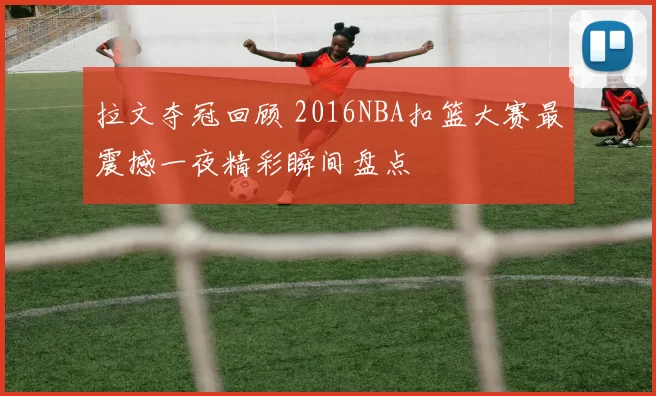 拉文夺冠回顾 2016NBA扣篮大赛最震撼一夜精彩瞬间盘点