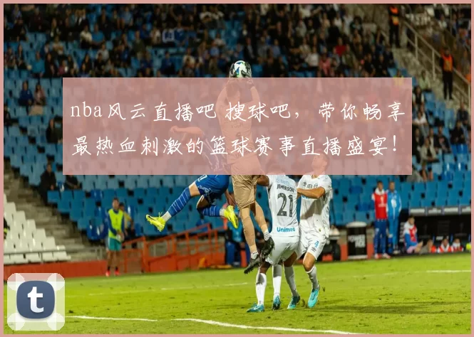 nba风云直播吧 搜球吧,带你畅享最热血刺激的篮球赛事直播盛宴!